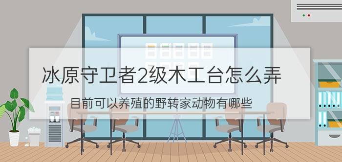 冰原守卫者2级木工台怎么弄 目前可以养殖的野转家动物有哪些？